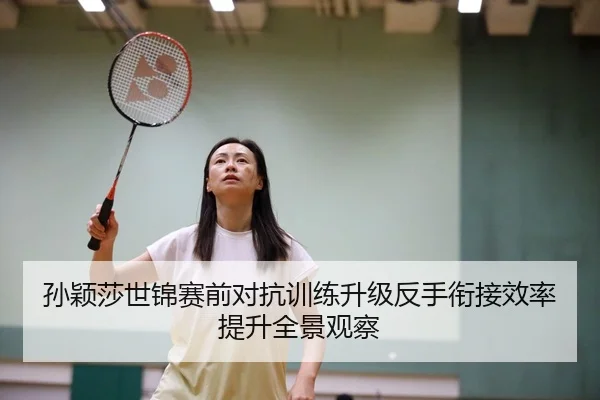 孙颖莎世锦赛前对抗训练升级反手衔接效率提升全景观察