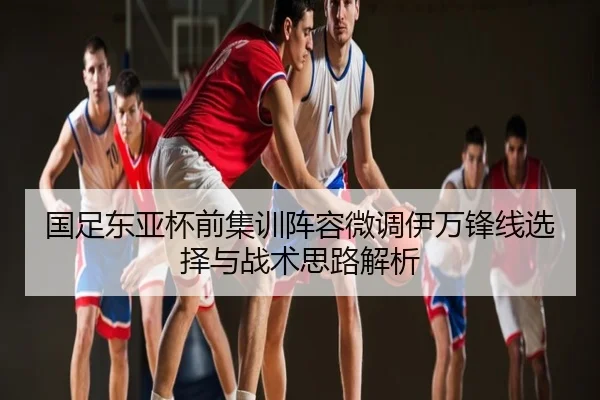 国足东亚杯前集训阵容微调伊万锋线选择与战术思路解析
