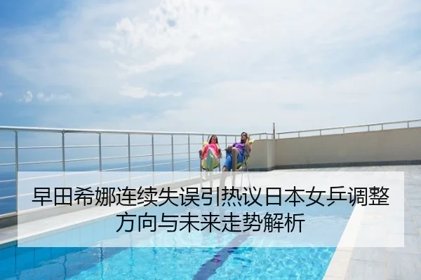 早田希娜连续失误引热议日本女乒调整方向与未来走势解析