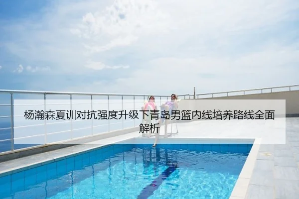杨瀚森夏训对抗强度升级下青岛男篮内线培养路线全面解析