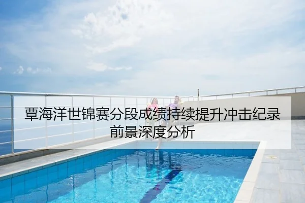 覃海洋世锦赛分段成绩持续提升冲击纪录前景深度分析