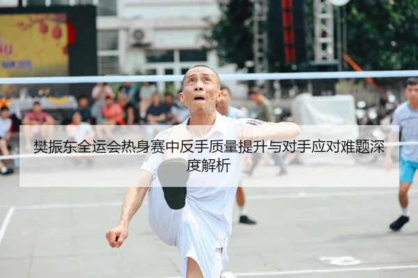 樊振东全运会热身赛中反手质量提升与对手应对难题深度解析