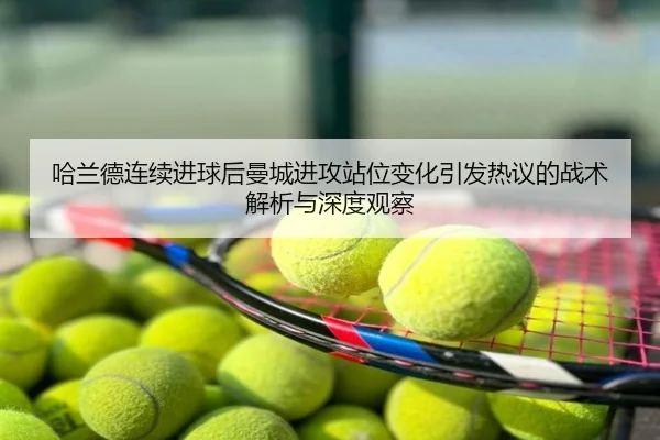 哈兰德连续进球后曼城进攻站位变化引发热议的战术解析与深度观察
