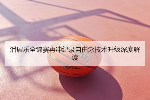 潘展乐全锦赛再冲纪录自由泳技术升级深度解读