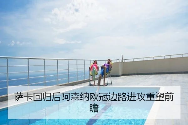 萨卡回归后阿森纳欧冠边路进攻重塑前瞻