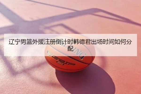 辽宁男篮外援注册倒计时韩德君出场时间如何分配