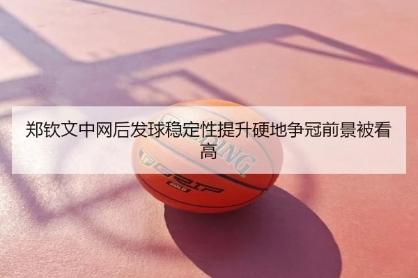郑钦文中网后发球稳定性提升硬地争冠前景被看高